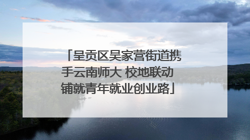 呈贡区吴家营街道携手云南师大 校地联动铺就青年就业创业路